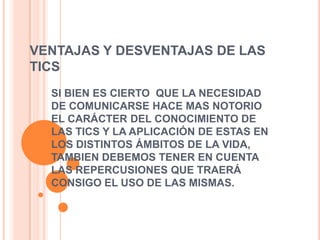 VENTAJAS DE LAS TICSBrindar grandes beneficios y adelantos en educación y salud.Permite el aprendizaje interactivo y la educación a distancia.Da acceso al flujo de conocimiento e información.Más facilidadesMenos riesgosMenos costos