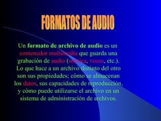 Un  formato de archivo de audio  es un  contenedor multimedia  que guarda una grabación de  audio  ( música ,  voces , etc.). Lo que hace a un archivo distinto del otro son sus propiedades; cómo se almacenan los  datos , sus capacidades de reproducción, y cómo puede utilizarse el archivo en un sistema de administración de archivos . FORMATOS DE AUDIO 
