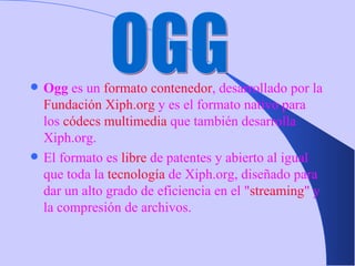 Ogg  es un  formato contenedor , desarrollado por la  Fundación Xiph.org  y es el formato nativo para los  códecs   multimedia  que también desarrolla Xiph.org. El formato es  libre  de patentes y abierto al igual que toda la  tecnología  de Xiph.org, diseñado para dar un alto grado de eficiencia en el " streaming " y la compresión de archivos. OGG 