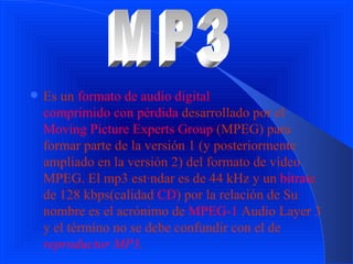 E s un  formato de audio   digital   comprimido con pérdida  desarrollado por el  Moving Picture Experts Group  (MPEG) para formar parte de la versión 1 (y posteriormente ampliado en la versión 2) del formato de vídeo MPEG. El mp3 estándar es de 44 kHz y un  bitrate  de 128 kbps(calidad  CD ) por la relación de Su nombre es el acrónimo de  MPEG-1  Audio Layer 3 y el término no se debe confundir con el de  reproductor MP3 . . MP3 