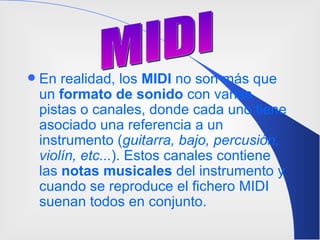En realidad, los  MIDI  no son más que un  formato de sonido  con varias pistas o canales, donde cada uno tiene asociado una referencia a un instrumento ( guitarra, bajo, percusión, violín, etc... ). Estos canales contiene las  notas musicales  del instrumento y cuando se reproduce el fichero MIDI suenan todos en conjunto . MIDI 
