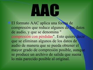 E l formato AAC aplica una forma de compresión que reduce algunos de los datos de audio, y que se denomina " compresión con pérdidas ". Esto quiere decir que se eliminan algunos de los datos de audio   de manera que se pueda obtener el mayor grado de compresión posible, aunque se produce un archivo de salida que suena lo más parecido posible al original.  AAC 