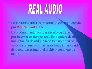 RealAudio (RM)  es un formato de audio creado por  RealNetworks , Inc. Es predominantemente utilizado en transmisiones por internet en tiempo real. Esto quiere decir que una estación de radio puede transmitir su señal en vivo, directamente al usuario final, sin necesidad de descargar primero el archivo completo de audio. REAL AUDIO 