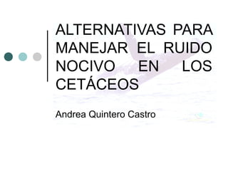 ALTERNATIVAS PARA
MANEJAR EL RUIDO
NOCIVO EN LOS
CETÁCEOS
Andrea Quintero Castro
 