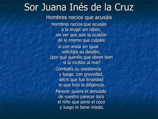 Sor Juana Inés de la Cruz Hombres necios que acusáis Hombres necios que acusáis  a la mujer sin razón,  sin ver que sois la ocasión  de lo mismo que culpáis: si con ansia sin igual  solicitáis su desdén,  ¿por qué queréis que obren bien  si la incitáis al mal? Combatís su resistencia  y luego, con gravedad,  decís que fue liviandad  lo que hizo la diligencia. Parecer quiere el denuedo  de vuestro parecer loco  el niño que pone el coco  y luego le tiene miedo. 