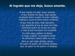 Al ingrato que me deja, busco amante. Al que ingrato me deja, busco amante; al que amante me sigue, dejo ingrata; constante adoro a quien mi amor maltrata; maltrato a quien mi amor busca constante. Al que trato de amor, hallo diamante, y soy diamante al que de amor me trata; triunfante quiero ver al que me mata, y mato al que me quiere ver triunfante. Si a éste pago, padece mi deseo; si ruego a aquél, mi pundonor enojo: de entrambos modos infeliz me veo. Pero yo, por mejor partido, escojo de quien no quiero, ser violento empleo, que, de quien no me quiere, vil despojo. 