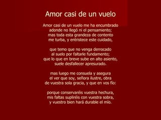 Amor casi de un vuelo   Amor casi de un vuelo me ha encumbrado adonde no llegó ni el pensamiento; mas toda esta grandeza de contento me turba, y entristece este cuidado, que temo que no venga derrocado al suelo por faltarle fundamento; que lo que en breve sube en alto asiento, suele desfallecer apresurado. mas luego me consuela y asegura el ver que soy, señora ilustre, obra de vuestra sola gracia, y que en vos fío: porque conservaréis vuestra hechura, mis faltas supliréis con vuestra sobra, y vuestro bien hará durable el mío. 