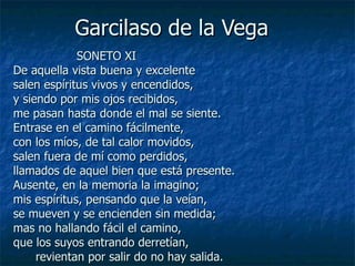 Garcilaso de la Vega  SONETO XI De aquella vista buena y excelente salen espíritus vivos y encendidos, y siendo por mis ojos recibidos, me pasan hasta donde el mal se siente. Entrase en el camino fácilmente, con los míos, de tal calor movidos, salen fuera de mí como perdidos, llamados de aquel bien que está presente. Ausente, en la memoria la imagino; mis espíritus, pensando que la veían, se mueven y se encienden sin medida; mas no hallando fácil el camino, que los suyos entrando derretían, revientan por salir do no hay salida. 