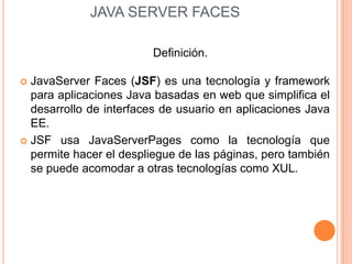  JAVA SERVER FACES,[object Object],Definición.,[object Object],JavaServerFaces (JSF) es una tecnología y framework para aplicaciones Java basadas en web que simplifica el desarrollo de interfaces de usuario en aplicaciones Java EE. ,[object Object],JSF usa JavaServerPages como la tecnología que permite hacer el despliegue de las páginas, pero también se puede acomodar a otras tecnologías como XUL.,[object Object]
