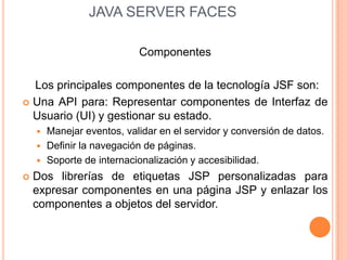  JAVA SERVER FACES,[object Object],Componentes,[object Object],    Los principales componentes de la tecnología JSF son:,[object Object],Una API para: Representar componentes de Interfaz de Usuario (UI) y gestionar su estado.,[object Object],Manejar eventos, validar en el servidor y conversión de datos.,[object Object],Definir la navegación de páginas.,[object Object],Soporte de internacionalización y accesibilidad.,[object Object],Dos librerías de etiquetas JSP personalizadas para expresar componentes en una página JSP y enlazar los componentes a objetos del servidor.,[object Object]
