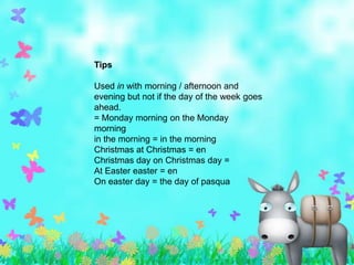 Tips

Used in with morning / afternoon and
evening but not if the day of the week goes
ahead.
= Monday morning on the Monday
morning
in the morning = in the morning
Christmas at Christmas = en
Christmas day on Christmas day =
At Easter easter = en
On easter day = the day of pasqua
 