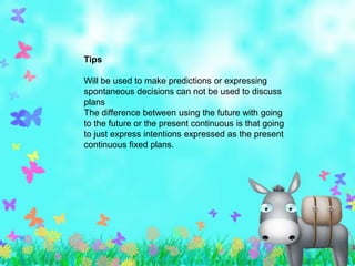 Tips

Will be used to make predictions or expressing
spontaneous decisions can not be used to discuss
plans
The difference between using the future with going
to the future or the present continuous is that going
to just express intentions expressed as the present
continuous fixed plans.
 