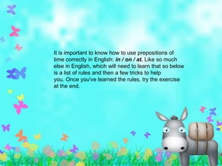 It is important to know how to use prepositions of
time correctly in English: in / on / at. Like so much
else in English, which will need to learn that so below
is a list of rules and then a few tricks to help
you. Once you've learned the rules, try the exercise
at the end.
 