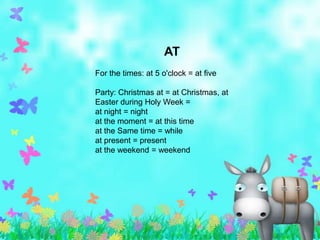 AT
For the times: at 5 o'clock = at five

Party: Christmas at = at Christmas, at
Easter during Holy Week =
at night = night
at the moment = at this time
at the Same time = while
at present = present
at the weekend = weekend
 