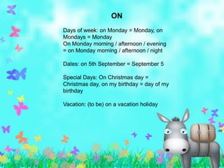 ON
Days of week: on Monday = Monday, on
Mondays = Monday
On Monday morning / afternoon / evening
= on Monday morning / afternoon / night

Dates: on 5th September = September 5

Special Days: On Christmas day =
Christmas day, on my birthday = day of my
birthday

Vacation: (to be) on a vacation holiday
 