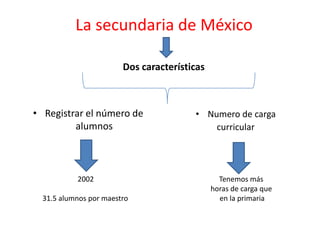La secundaria de México  Dos características  Registrar el número de alumnos  Numero de carga  curricular  2002 31.5 alumnos por maestro  Tenemos más  horas de carga que en la primaria  