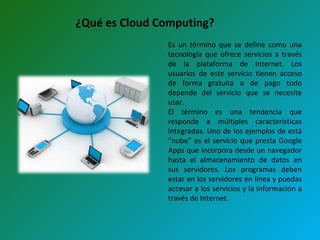 ¿Qué es Cloud Computing? Es un término que se define como una tecnología que ofrece servicios a través de la plataforma de Internet. Los usuarios de este servicio tienen acceso de forma gratuita o de pago todo depende del servicio que se necesite usar. El término es una tendencia que responde a múltiples características integradas. Uno de los ejemplos de está “nube” es el servicio que presta Google Apps que incorpora desde un navegador hasta el almacenamiento de datos en sus servidores. Los programas deben estar en los servidores en línea y puedas accesar a los servicios y la información a través de Internet. 