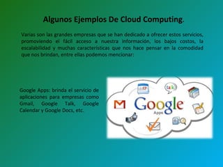 Algunos Ejemplos De Cloud Computing . Varias son las grandes empresas que se han dedicado a ofrecer estos servicios, promoviendo el fácil acceso a nuestra información, los bajos costos, la escalabilidad y muchas características que nos hace pensar en la comodidad que nos brindan, entre ellas podemos mencionar: Google Apps: brinda el servicio de aplicaciones para empresas como Gmail, Google Talk, Google Calendar y Google Docs, etc.  