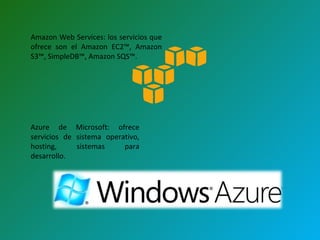 Amazon Web Services: los servicios que ofrece son el Amazon EC2™, Amazon S3™, SimpleDB™, Amazon SQS™.  Azure de Microsoft: ofrece servicios de sistema operativo, hosting, sistemas para desarrollo.  