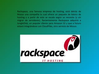 Rackspace, una famosa empresa de hosting, está detrás de Mosso una compañía la cual ofrece un paquete de básico de hosting y a partir de este se escala según se necesite (y sin migrar de servidores). Recientemente Rackspace adquirió a JungleDisk, un popular cliente para Amazon S3 y que a futuro estará integrándose con CloudFiles, otro servicio de Mosso.  