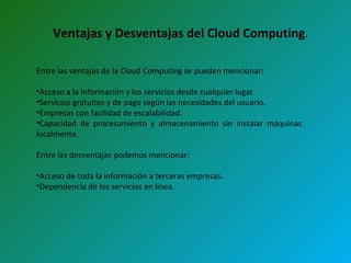 Ventajas y Desventajas del Cloud Computing . Entre las ventajas de la Cloud Computing se pueden mencionar: Acceso a la información y los servicios desde cualquier lugar. Servicios gratuitos y de pago según las necesidades del usuario. Empresas con facilidad de escalabilidad. Capacidad de procesamiento y almacenamiento sin instalar máquinas  localmente.  Entre las desventajas podemos mencionar: Acceso de toda la información a terceras empresas.  Dependencia de los servicios en línea.  