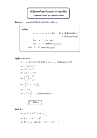 ฟังก์ชันเอกซ์โพเนนเชียลและฟังก์ชันลอการิทึม
(Exponential Function and Logarithm Function)
ข้อกาหนด เลขยกกาลังที่มีเลขชี้กาลังเป็นจานวนเต็มบวก
บทนิยาม
aaaaa
n
 ... ( n ตัว) เมื่อ a เป็นจานวนจริงใด ๆ
n เป็นจานวนเต็มบวก
เรียก a ว่า ฐาน (base)
เรียก n ว่า เลขชี้กาลัง ( exponent)
เรียก n
a ว่า เลขยกกาลัง (power)
ทฤษฎีบท (Theorem)
ถ้า a , b เป็นจานวนจริงที่ไม่เป็น 0 และ m , n เป็นจานวนเต็ม จะได้
(1) nmnm
aaa


(2) mnnm
a)a( 
(3) nnn
baab )(
(4) n
nn
b
a
b
a






(5) mn
nm
m
n
a
a
a
a



1
(6) 1a
0

(7) n
n
a
1
a 

; n เป็นจานวนเต็มบวก
0
0 ไม่นิยาม
ตัวอย่างที่ 2
(1) 103
.10-4
= 103+(-4)
= 10-1
=
10
1
(2) X4
X5
= X4+5
= X9
(3) ถ้า 0X  แล้ว X.X-1
= X1+(-1)
= X0
= 1
 