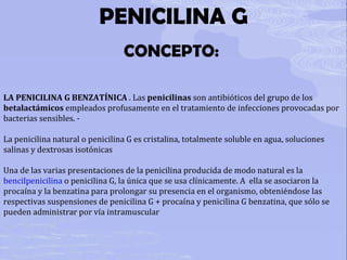 PENICILINA G CONCEPTO:  LA PENICILINA G BENZATÍNICA  . Las  penicilinas  son antibióticos del grupo de los  betalactámicos  empleados profusamente en el tratamiento de infecciones provocadas por bacterias sensibles. -  La penicilina natural o penicilina G es cristalina, totalmente soluble en agua, soluciones salinas y dextrosas isotónicas Una de las varias presentaciones de la penicilina producida de modo natural es la  bencilpenicilina  o penicilina G, la única que se usa clínicamente. A  ella se asociaron la procaína y la benzatina para prolongar su presencia en el organismo, obteniéndose las respectivas suspensiones de penicilina G + procaína y penicilina G benzatina, que sólo se pueden administrar por vía intramuscular 