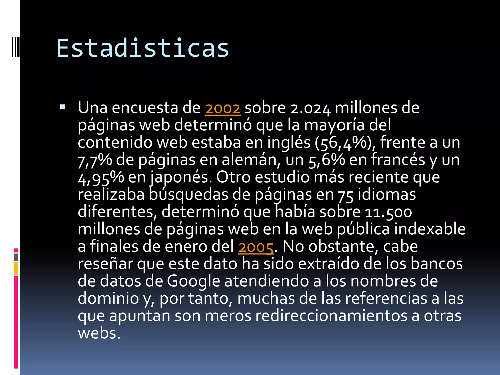 EstadisticasUna encuesta de 2002 sobre 2.024 millones de páginas web determinó que la mayoría del contenido web estaba en inglés (56,4%), frente a un 7,7% de páginas en alemán, un 5,6% en francés y un 4,95% en japonés. Otro estudio más reciente que realizaba búsquedas de páginas en 75 idiomas diferentes, determinó que había sobre 11.500 millones de páginas web en la web pública indexable a finales de enero del 2005. No obstante, cabe reseñar que este dato ha sido extraído de los bancos de datos de Google atendiendo a los nombres de dominio y, por tanto, muchas de las referencias a las que apuntan son meros redireccionamientos a otras webs.