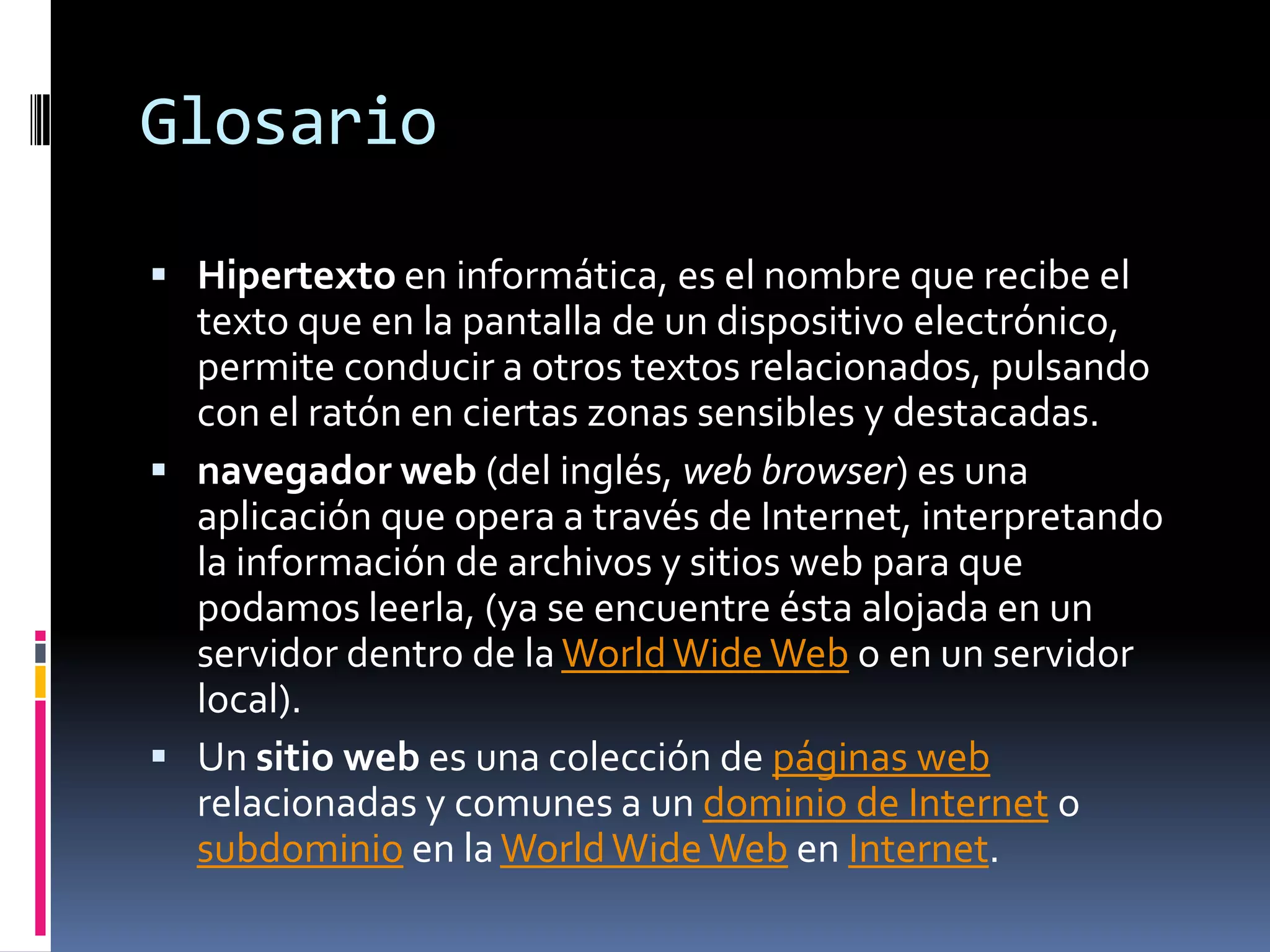 GlosarioHipertexto en informática, es el nombre que recibe el texto que en la pantalla de un dispositivo electrónico, permite conducir a otros textos relacionados, pulsando con el ratón en ciertas zonas sensibles y destacadas.navegador web (del inglés, web browser) es una aplicación que opera a través de Internet, interpretando la información de archivos y sitios web para que podamos leerla, (ya se encuentre ésta alojada en un servidor dentro de la WorldWide Web o en un servidor local).Un sitio web es una colección de páginas web relacionadas y comunes a un dominio de Internet o subdominio en la WorldWide Web en Internet.