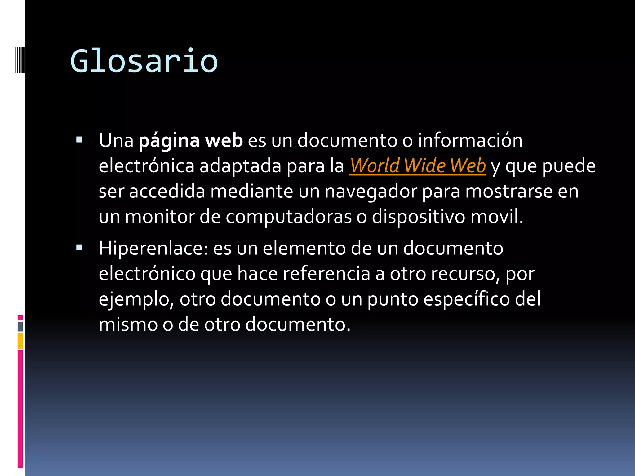 GlosarioUna página web es un documento o información electrónica adaptada para la WorldWide Web y que puede ser accedida mediante un navegador para mostrarse en un monitor de computadoras o dispositivo movil.Hiperenlace: es un elemento de un documento electrónico que hace referencia a otro recurso, por ejemplo, otro documento o un punto específico del mismo o de otro documento.