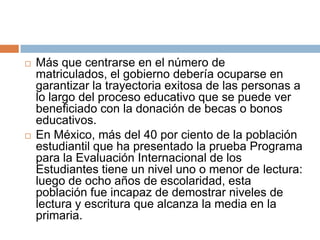 Más que centrarse en el número de matriculados, el gobierno debería ocuparse en garantizar la trayectoria exitosa de las personas a lo largo del proceso educativo que se puede ver beneficiado con la donación de becas o bonos educativos.En México, más del 40 por ciento de la población estudiantil que ha presentado la prueba Programa para la Evaluación Internacional de los Estudiantes tiene un nivel uno o menor de lectura: luego de ocho años de escolaridad, esta población fue incapaz de demostrar niveles de lectura y escritura que alcanza la media en la primaria.