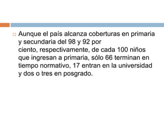Aunque el país alcanza coberturas en primaria y secundaria del 98 y 92 por ciento, respectivamente, de cada 100 niños que ingresan a primaria, sólo 66 terminan en tiempo normativo, 17 entran en la universidad y dos o tres en posgrado.