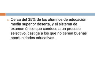 Cerca del 35% de los alumnos de educación media superior deserta, y el sistema de examen único que conduce a un proceso selectivo, castiga a los que no tienen buenas oportunidades educativas.