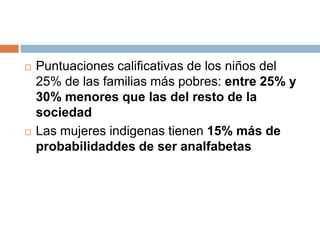 Puntuaciones calificativas de los niños del 25% de las familias más pobres: entre 25% y 30% menores que las del resto de la sociedadLas mujeres indigenas tienen 15% más de probabilidaddes de ser analfabetas