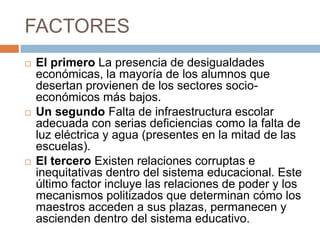 FACTORESEl primero La presencia de desigualdades económicas, la mayoría de los alumnos que desertan provienen de los sectores socio-económicos más bajos.Un segundo Falta de infraestructura escolar adecuada con serias deficiencias como la falta de luz eléctrica y agua (presentes en la mitad de las escuelas).El tercero Existen relaciones corruptas e inequitativas dentro del sistema educacional. Este último factor incluye las relaciones de poder y los mecanismos politizados que determinan cómo los maestros acceden a sus plazas, permanecen y ascienden dentro del sistema educativo.