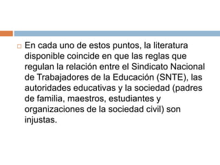 En cada uno de estos puntos, la literatura disponible coincide en que las reglas que regulan la relación entre el Sindicato Nacional de Trabajadores de la Educación (SNTE), las autoridades educativas y la sociedad (padres de familia, maestros, estudiantes y organizaciones de la sociedad civil) son injustas.