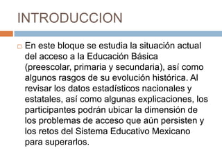 INTRODUCCIONEn este bloque se estudia la situación actual del acceso a la Educación Básica (preescolar, primaria y secundaria), así como algunos rasgos de su evolución histórica. Al revisar los datos estadísticos nacionales y estatales, así como algunas explicaciones, los participantes podrán ubicar la dimensión de los problemas de acceso que aún persisten y los retos del Sistema Educativo Mexicano para superarlos.