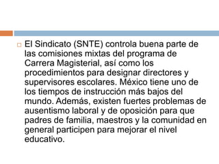 El Sindicato (SNTE) controla buena parte de las comisiones mixtas del programa de Carrera Magisterial, así como los procedimientos para designar directores y supervisores escolares. México tiene uno de los tiempos de instrucción más bajos del mundo. Además, existen fuertes problemas de ausentismo laboral y de oposición para que padres de familia, maestros y la comunidad en general participen para mejorar el nivel educativo.