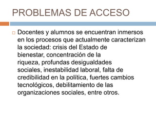 PROBLEMAS DE ACCESODocentes y alumnos se encuentran inmersos en los procesos que actualmente caracterizan la sociedad: crisis del Estado de bienestar, concentración de la riqueza, profundas desigualdades sociales, inestabilidad laboral, falta de credibilidad en la política, fuertes cambios tecnológicos, debilitamiento de las organizaciones sociales, entre otros.