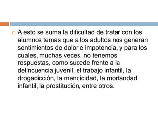 A esto se suma la dificultad de tratar con los alumnos temas que a los adultos nos generan sentimientos de dolor e impotencia, y para los cuales, muchas veces, no tenemos respuestas, como sucede frente a la delincuencia juvenil, el trabajo infantil, la drogadicción, la mendicidad, la mortandad infantil, la prostitución, entre otros.