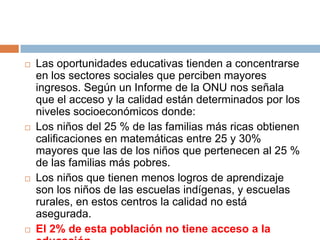 Las oportunidades educativas tienden a concentrarse en los sectores sociales que perciben mayores ingresos. Según un Informe de la ONU nos señala que el acceso y la calidad están determinados por los niveles socioeconómicos donde:Los niños del 25 % de las familias más ricas obtienen calificaciones en matemáticas entre 25 y 30% mayores que las de los niños que pertenecen al 25 % de las familias más pobres.Los niños que tienen menos logros de aprendizaje son los niños de las escuelas indígenas, y escuelas rurales, en estos centros la calidad no está asegurada.El 2% de esta población no tiene acceso a la educación.