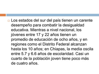 Los estados del sur del país tienen un carente desempeño para combatir la desigualdad educativa. Mientras a nivel nacional, los jóvenes entre 17 y 22 años tienen un promedio de educación de ocho años, y en regiones como el Distrito Federal alcanzan hasta los 10 años; en Chiapas, la media oscila entre 5.7 y 6.6 años de escolaridad. Casi un cuarto de la población joven tiene poco más de cuatro años.