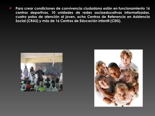 Para crear condiciones de convivencia ciudadana están en funcionamiento 16 centros deportivos, 10 unidades de redes socioeducativas informatizadas, cuatro polos de atención al joven, ocho Centros de Referencia en Asistencia Social (CRAS) y más de 16 Centros de Educación Infantil (CEIS). 