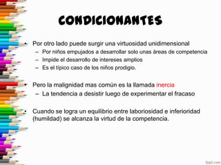 CONDICIONANTES
• Por otro lado puede surgir una virtuosidad unidimensional
    – Por niños empujados a desarrollar solo unas áreas de competencia
    – Impide el desarrollo de intereses amplios
    – Es el típico caso de los niños prodigio.


• Pero la malignidad mas común es la llamada inercia
   – La tendencia a desistir luego de experimentar el fracaso

• Cuando se logra un equilibrio entre laboriosidad e inferioridad
  (humildad) se alcanza la virtud de la competencia.
 