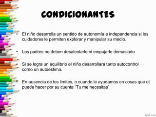 CONDICIONANTES
• El niño desarrolla un sentido de autonomía e independencia si los
  cuidadores le permiten explorar y manipular su medio.

• Los padres no deben desalentarle ni empujarle demasiado

• Si se logra un equilibrio el niño desarrollara tanto autocontrol
  como un autoestima.

• En ausencia de los limites, o cuando le ayudamos en cosas que el
  puede hacer por su cuenta “Tu me necesitas”
 
