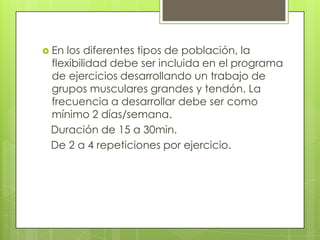  En los diferentes tipos de población, la
 flexibilidad debe ser incluida en el programa
 de ejercicios desarrollando un trabajo de
 grupos musculares grandes y tendón. La
 frecuencia a desarrollar debe ser como
 mínimo 2 días/semana.
 Duración de 15 a 30min.
 De 2 a 4 repeticiones por ejercicio.
 