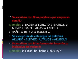  Se escriben con B las palabras que empiezan
   con AL-
Ejemplos: al BACEA al BOROTO ál BATROS al
   MÍBAR al BA al BRICIAS al FABETO
al BAÑIL al BERCA al BÓNDIGA
 Se exceptúan de esta regla las palabras
  ÁLVARO - ALTIVEZ - ALTAVOZ – ALVÉOLO
 Se escriben con B las formas del imperfecto
  indicativo del verbo IR
Ejemplos: iba ibas iba íbamos ibais iban
 