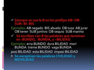  Siempre se usa la B en los prefijos AB- OB-
  SUB- BI- BIS
Ejemplos: AB negado BIS abuelo OB tuso AB jurar
  OB tener SUB juntivo OB sequio SUB marino
 Se escriben con B las palabras que terminan
   en -BUNDO, -BUNDA, y –BILIDAD
Ejemplos: erra BUNDO dura BILIDAD mori
  BUNDA treme BUNDO vaga BUNDA
posi BILIDAD esta BILIDAD impasi BILIDAD
 Se exceptúan las palabras CIVILIDAD y
  MOVILIDAD
 