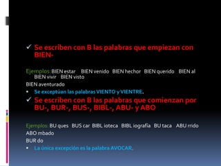 Se escriben con B las palabras que empiezan con
   BIEN-

Ejemplos: BIEN estar BIEN venido BIEN hechor BIEN querido BIEN al
   BIEN vivir BIEN visto
BIEN aventurado
 Se exceptúan las palabras VIENTO y VIENTRE.
 Se escriben con B las palabras que comienzan por
   BU-, BUR-, BUS-, BIBL-, ABU- y ABO

Ejemplos: BU ques BUS car BIBL ioteca BIBL iografía BU taca ABU rrido
ABO mbado
BUR do
 La única excepción es la palabra AVOCAR.
 