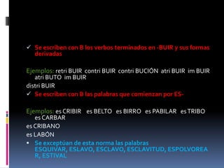  Se escriben con B los verbos terminados en -BUIR y sus formas
  derivadas

Ejemplos: retri BUIR contri BUIR contri BUCIÓN atri BUIR im BUIR
   atri BUTO im BUIR
distri BUIR
 Se escriben con B las palabras que comienzan por ES-

Ejemplos: es CRIBIR es BELTO es BIRRO es PABILAR es TRIBO
   es CARBAR
es CRIBANO
es LABÓN
 Se exceptúan de esta norma las palabras
   ESQUIVAR, ESLAVO, ESCLAVO, ESCLAVITUD, ESPOLVOREA
   R, ESTIVAL
 